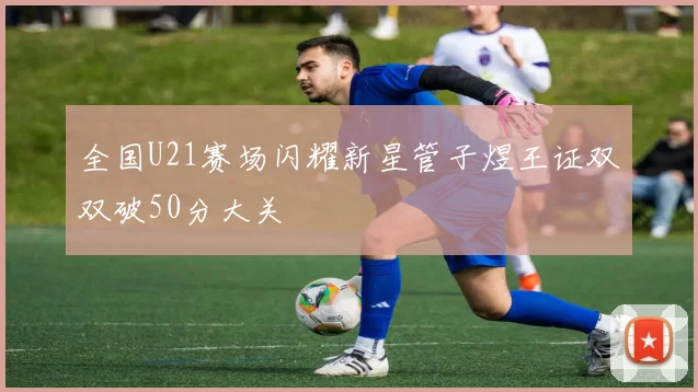 全国U21赛场闪耀新星管子煜王证双双破50分大关