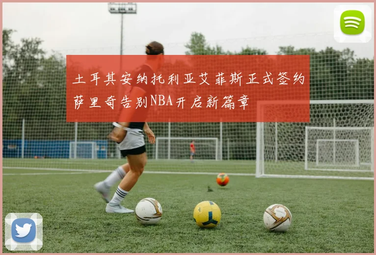 土耳其安纳托利亚艾菲斯正式签约萨里奇告别NBA开启新篇章