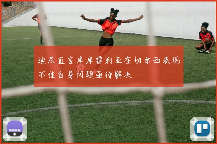 迪尼直言库库雷利亚在切尔西表现不佳自身问题亟待解决