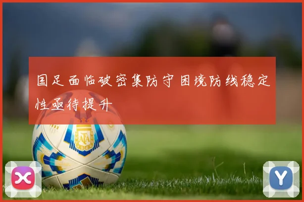 国足面临破密集防守困境防线稳定性亟待提升