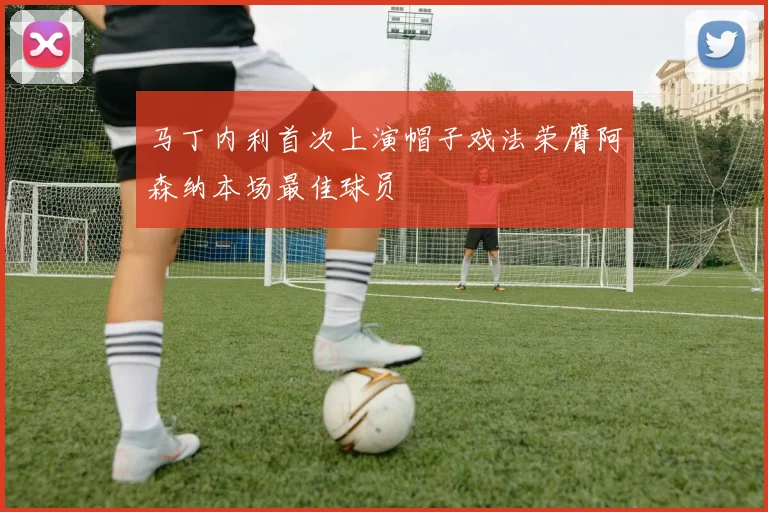 马丁内利首次上演帽子戏法荣膺阿森纳本场最佳球员