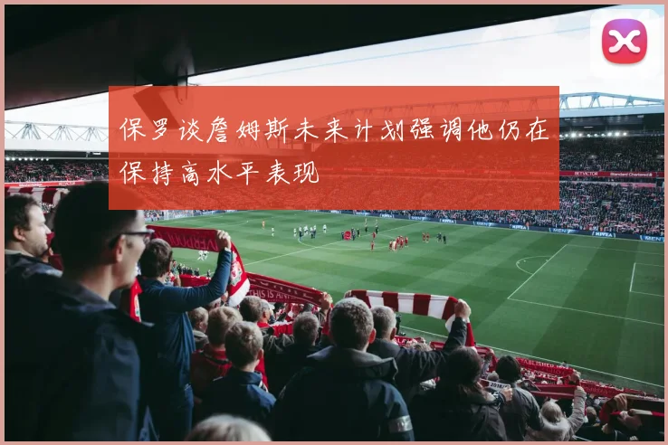 保罗谈詹姆斯未来计划强调他仍在保持高水平表现