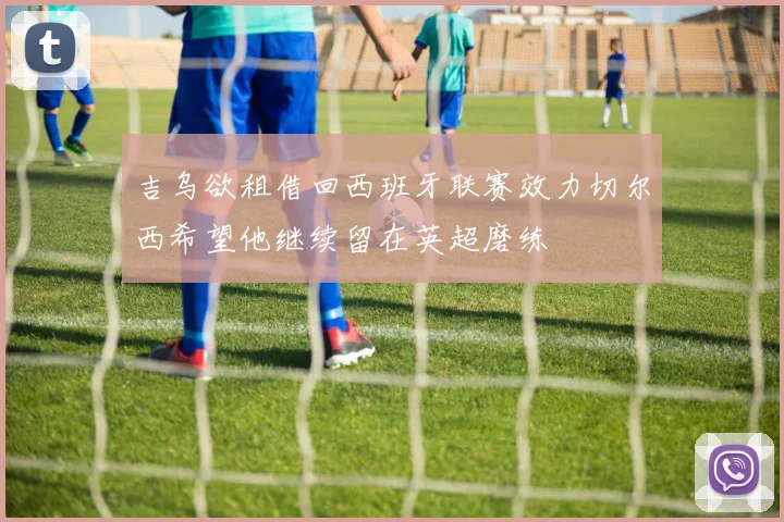 吉乌欲租借回西班牙联赛效力切尔西希望他继续留在英超磨练