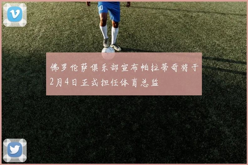 佛罗伦萨俱乐部宣布帕拉蒂奇将于2月4日正式担任体育总监