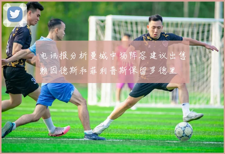 电讯报分析曼城中场阵容建议出售赖因德斯和菲利普斯保留罗德里