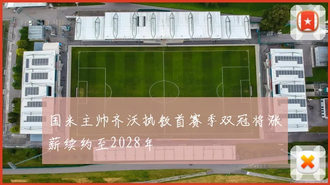 国米主帅齐沃执教首赛季双冠将涨薪续约至2028年