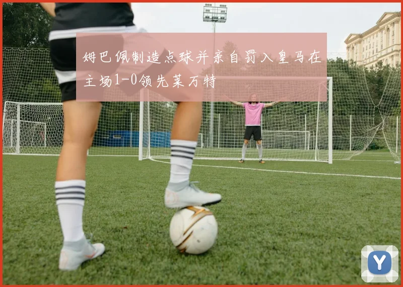 姆巴佩制造点球并亲自罚入皇马在主场1-0领先莱万特