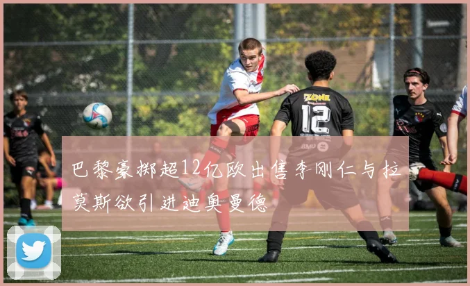 巴黎豪掷超12亿欧出售李刚仁与拉莫斯欲引进迪奥曼德