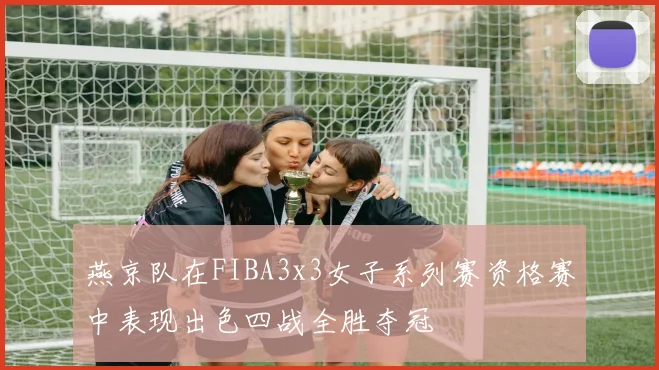 燕京队在FIBA3x3女子系列赛资格赛中表现出色四战全胜夺冠