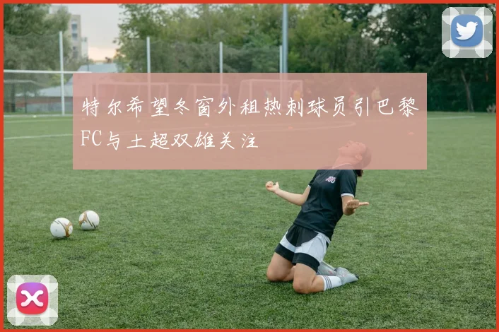 特尔希望冬窗外租热刺球员引巴黎FC与土超双雄关注