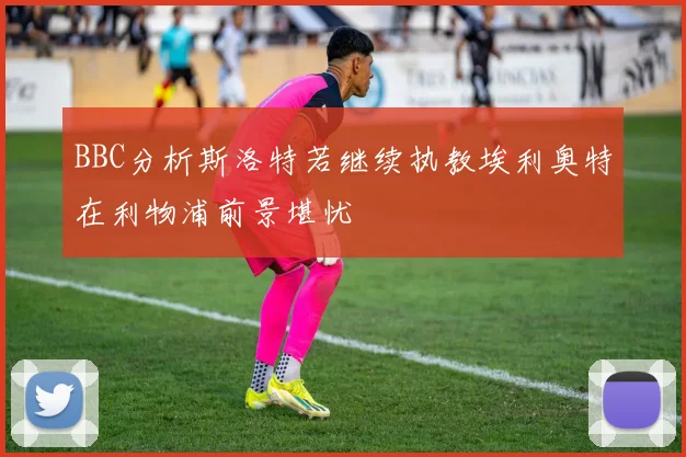 BBC分析斯洛特若继续执教埃利奥特在利物浦前景堪忧