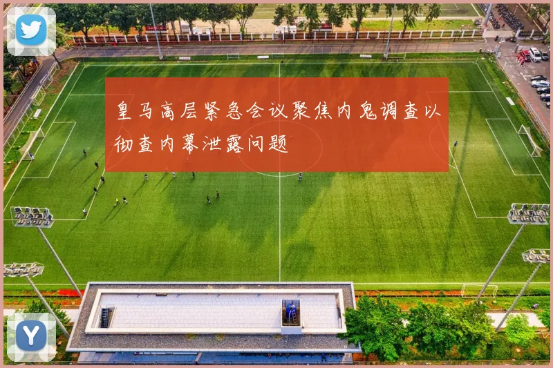 皇马高层紧急会议聚焦内鬼调查以彻查内幕泄露问题