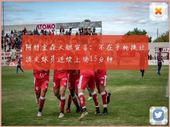 阿特金森大胆宣言：不在乎轮换让顶尖球员连续上场15分钟