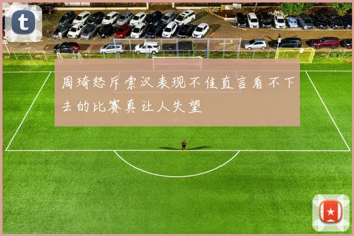 周琦怒斥索汉表现不佳直言看不下去的比赛真让人失望