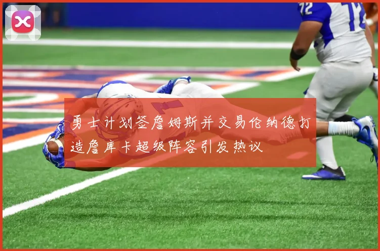 勇士计划签詹姆斯并交易伦纳德打造詹库卡超级阵容引发热议