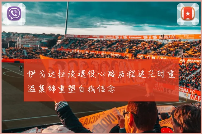 伊戈达拉谈退役心路历程迷茫时重温集锦重塑自我信念