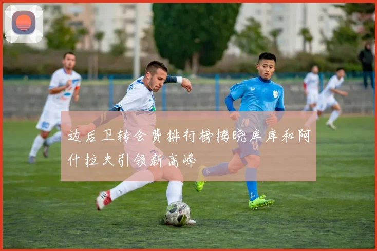 边后卫转会费排行榜揭晓库库和阿什拉夫引领新高峰