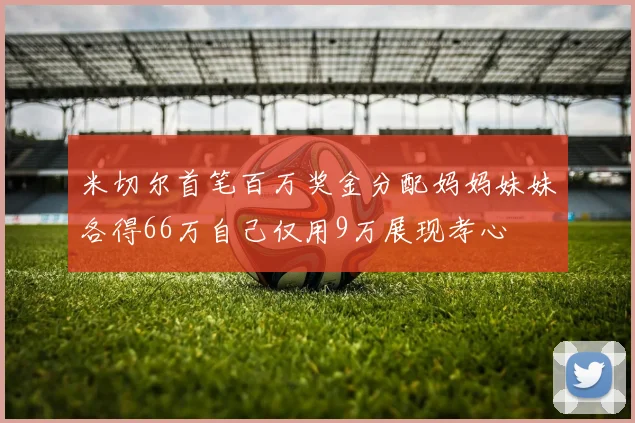 米切尔首笔百万奖金分配妈妈妹妹各得66万自己仅用9万展现孝心