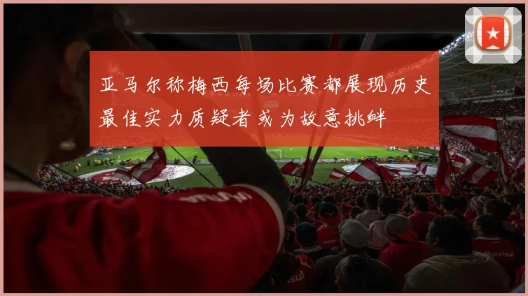 亚马尔称梅西每场比赛都展现历史最佳实力质疑者或为故意挑衅