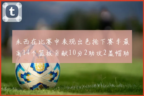 米西在比赛中表现出色抢下赛季最高14个篮板贡献10分2助攻2盖帽助力球队胜利
