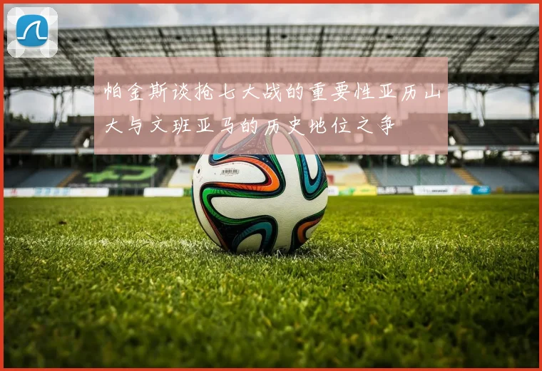 帕金斯谈抢七大战的重要性亚历山大与文班亚马的历史地位之争