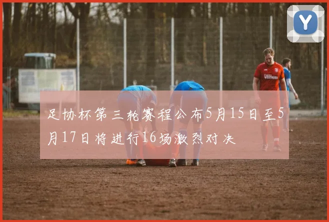 足协杯第三轮赛程公布5月15日至5月17日将进行16场激烈对决